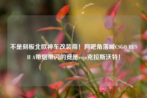 不是刻板北欧神车改装商!网吧角落喊CSGO RUSH A带烟带闪的竟是csgo克拉斯沃特!