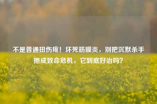 不是普通扭伤疼!坏死筋膜炎,别把沉默杀手拖成致命危机,它到底好治吗?