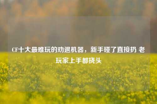 CF十大最难玩的劝退机器,新手碰了直接扔 老玩家上手都挠头