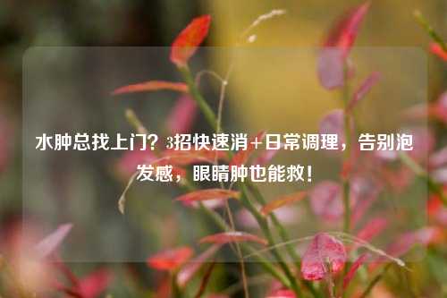 水肿总找上门？3招快速消+日常调理，告别泡发感，眼睛肿也能救！