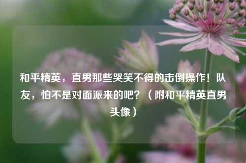 和平精英,直男那些哭笑不得的击倒操作!队友,怕不是对面派来的吧?(附和平精英直男头像)