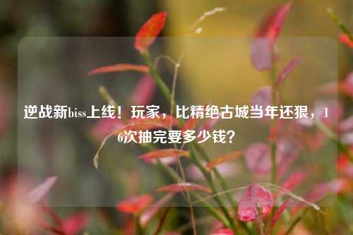 逆战新biss上线!玩家,比精绝古城当年还狠,16次抽完要多少钱?