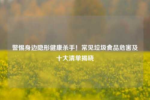 警惕身边隐形健康杀手!常见垃圾食品危害及十大清单揭晓