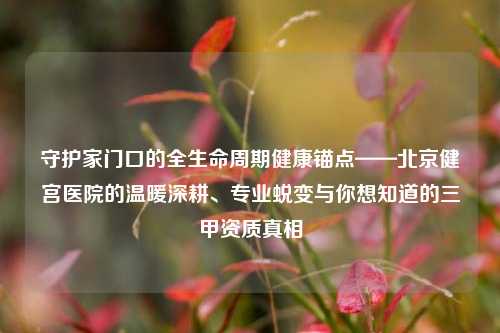 守护家门口的全生命周期健康锚点——北京健宫医院的温暖深耕、专业蜕变与你想知道的三甲资质真相