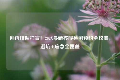 别再排队扫盲!202X最新核酸检测预约全攻略,避坑+应急全覆盖
