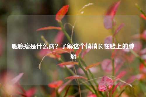 腮腺瘤是什么病?了解这个悄悄长在脸上的肿瘤