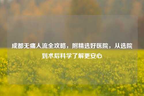成都无痛人流全攻略,附精选好医院,从选院到术后科学了解更安心