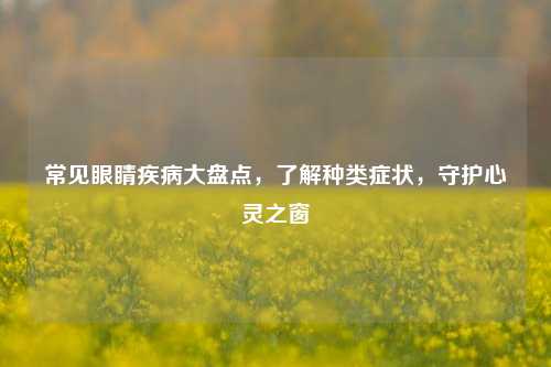 常见眼睛疾病大盘点,了解种类症状,守护心灵之窗