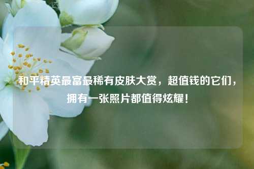 和平精英最富最稀有皮肤大赏，超值钱的它们，拥有一张照片都值得炫耀！