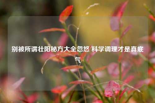 别被所谓壮阳秘方大全忽悠 科学调理才是真底气