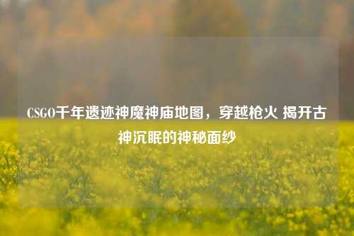 CSGO千年遗迹神魔神庙地图,穿越枪火 揭开古神沉眠的神秘面纱