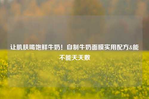 让肌肤喝饱鲜牛奶！自制牛奶面膜实用配方&能不能天天敷