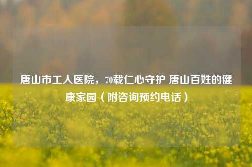 唐山市工人医院,70载仁心守护 唐山百姓的健康家园(附咨询预约电话)