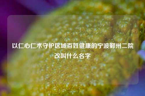 以仁心仁术守护区域百姓健康的宁波鄞州二院改叫什么名字