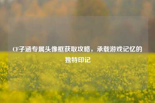 CF子涵专属头像框获取攻略，承载游戏记忆的独特印记
