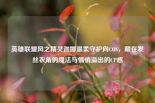 英雄联盟风之精灵迦娜温柔守护向COS,藏在发丝衣角的魔法与悄悄溢出的CP感