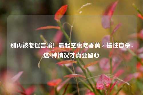 别再被老谣言骗!晨起空腹吃香蕉≠慢性自杀,这2种情况才真要留心