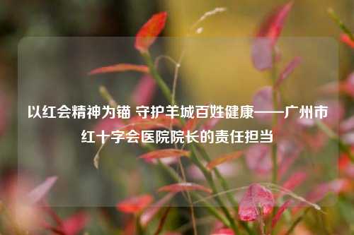 以红会精神为锚 守护羊城百姓健康——广州市红十字会医院院长的责任担当