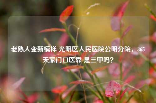 老熟人变新模样 光明区人民医院公明分院，365天家门口医靠 是三甲吗？
