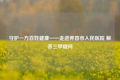 守护一方百姓健康——走进界首市人民医院 解答三甲疑问