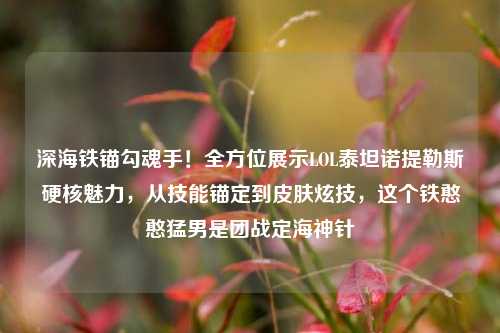 深海铁锚勾魂手！全方位展示LOL泰坦诺提勒斯硬核魅力，从技能锚定到皮肤炫技，这个铁憨憨猛男是团战定海神针