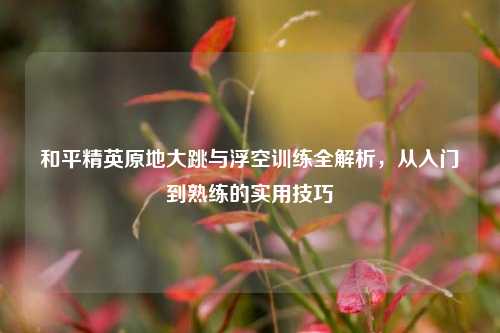 和平精英原地大跳与浮空训练全解析,从入门到熟练的实用技巧