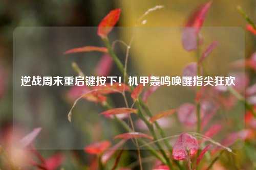 逆战周末重启键按下！机甲轰鸣唤醒指尖狂欢
