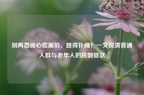 别再忽视心慌漏拍、跳得扑腾!一文说清普通人群与老年人的房颤症状