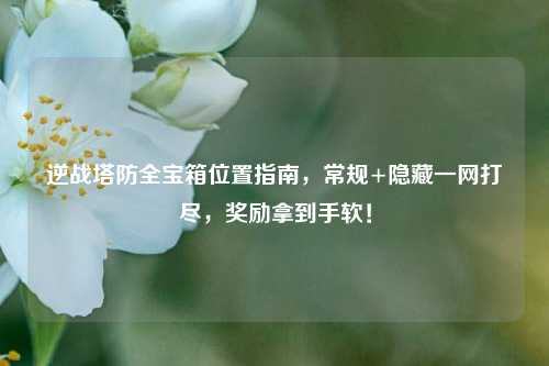 逆战塔防全宝箱位置指南，常规+隐藏一网打尽，奖励拿到手软！