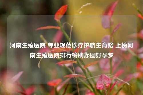 河南生殖医院 专业规范诊疗护航生育路 上榜河南生殖医院排行榜助您圆好孕梦