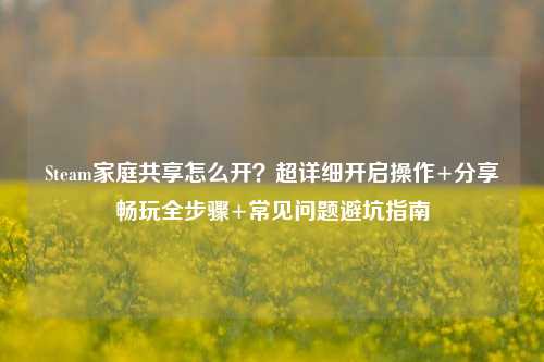 Steam家庭共享怎么开？超详细开启操作+分享畅玩全步骤+常见问题避坑指南