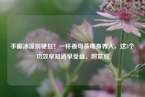 手脚冰凉别硬扛！一杯姜母茶暖身养人，这5个功效早知道早受益，附禁忌