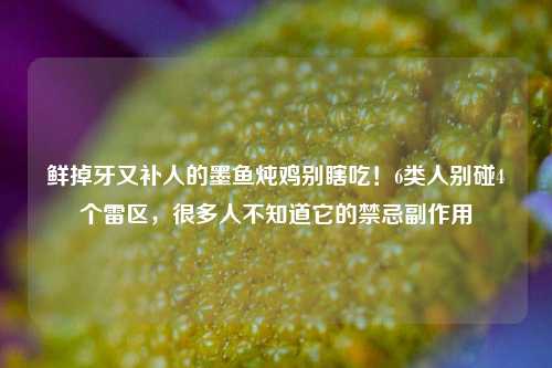 鲜掉牙又补人的墨鱼炖鸡别瞎吃!6类人别碰4个雷区,很多人不知道它的禁忌副作用