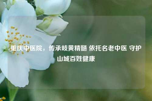 重庆中医院,传承岐黄精髓 依托名老中医 守护山城百姓健康