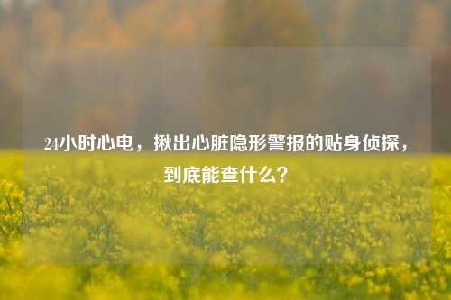 24小时心电,揪出心脏隐形警报的贴身侦探,到底能查什么?