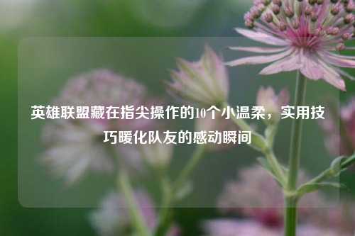 英雄联盟藏在指尖操作的10个小温柔，实用技巧暖化队友的感动瞬间