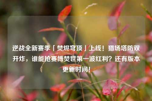 逆战全新赛季「焚烬穹顶」上线!猎场塔防双开炸,谁能抢赛博焚世第一波红利?还有版本更新时间!