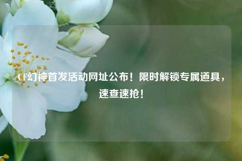 CF幻神首发活动网址公布！限时解锁专属道具，速查速抢！