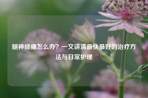 腿神经痛怎么办？一文讲清最快最好的治疗方法与日常护理