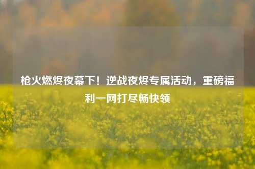 枪火燃烬夜幕下！逆战夜烬专属活动，重磅福利一网打尽畅快领