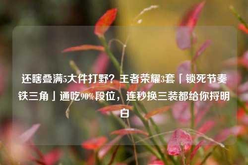 还瞎叠满5大件打野?王者荣耀3套「锁死节奏铁三角」通吃90%段位,连秒换三装都给你捋明白