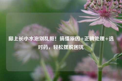 脚上长小水泡别乱抠！搞懂原因+正确处理+选对药，轻松摆脱困扰