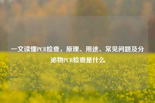 一文读懂PCR检查,原理、用途、常见问题及分泌物PCR检查是什么