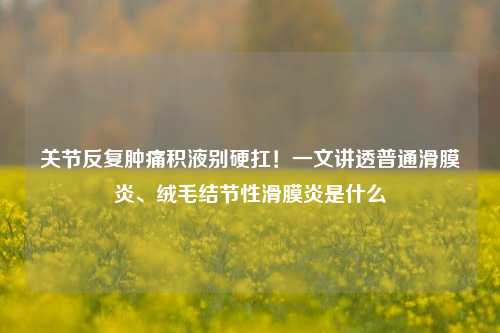 关节反复肿痛积液别硬扛！一文讲透普通滑膜炎、绒毛结节性滑膜炎是什么