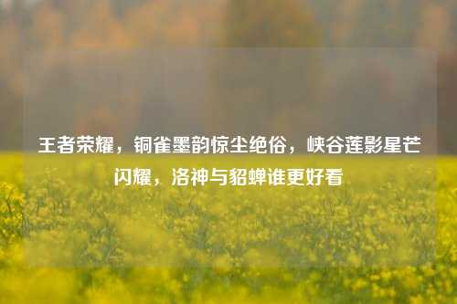王者荣耀，铜雀墨韵惊尘绝俗，峡谷莲影星芒闪耀，洛神与貂蝉谁更好看
