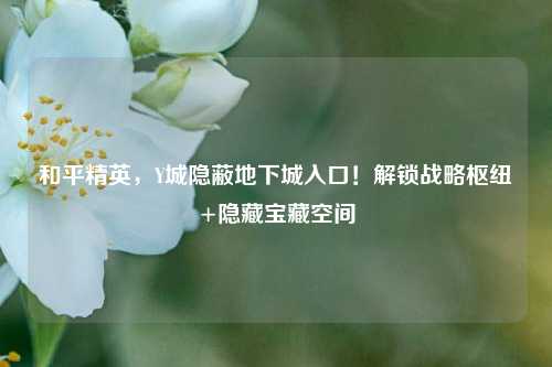 和平精英,Y城隐蔽地下城入口!解锁战略枢纽+隐藏宝藏空间