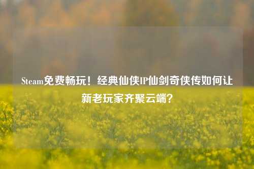 Steam免费畅玩！经典仙侠IP仙剑奇侠传如何让新老玩家齐聚云端？