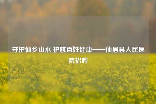 守护仙乡山水 护航百姓健康——仙居县人民医院招聘