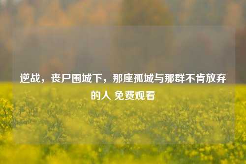 逆战,丧尸围城下,那座孤城与那群不肯放弃的人 免费观看