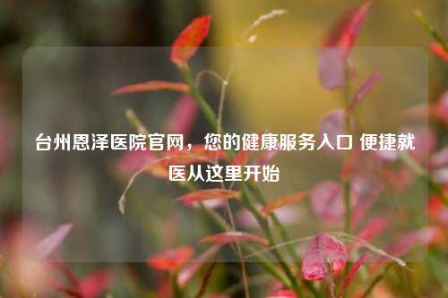 台州恩泽医院官网,您的健康服务入口 便捷就医从这里开始
